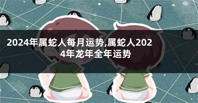 2024年属蛇人每月运势,属蛇人2024年龙年全年运势