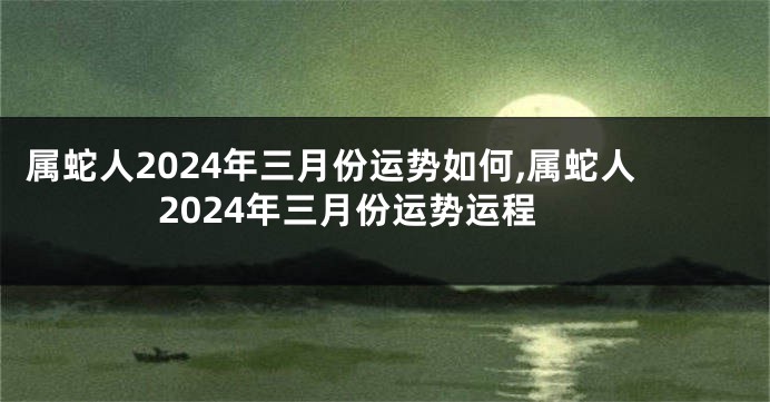 属蛇人2024年三月份运势如何,属蛇人2024年三月份运势运程