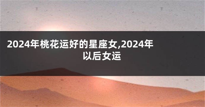 2024年桃花运好的星座女,2024年以后女运