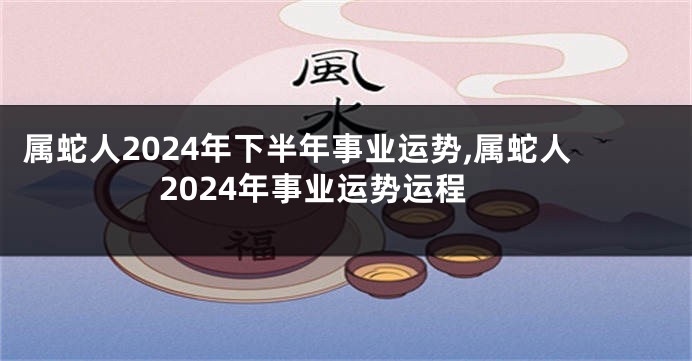 属蛇人2024年下半年事业运势,属蛇人2024年事业运势运程