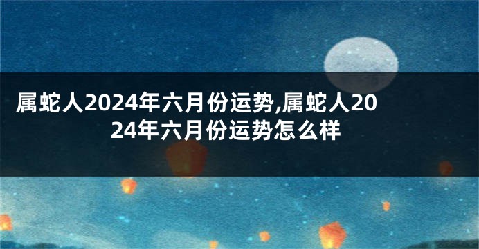 属蛇人2024年六月份运势,属蛇人2024年六月份运势怎么样