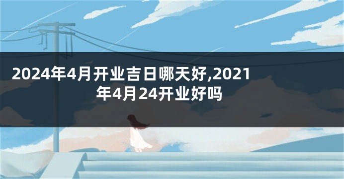 2024年4月开业吉日哪天好,2021年4月24开业好吗