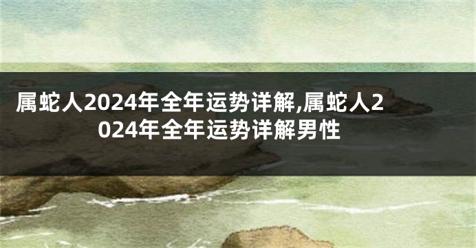 属蛇人2024年全年运势详解,属蛇人2024年全年运势详解男性