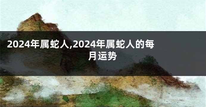 2024年属蛇人,2024年属蛇人的每月运势