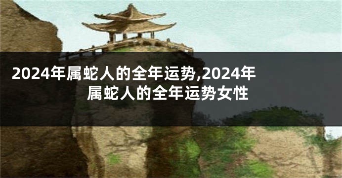 2024年属蛇人的全年运势,2024年属蛇人的全年运势女性