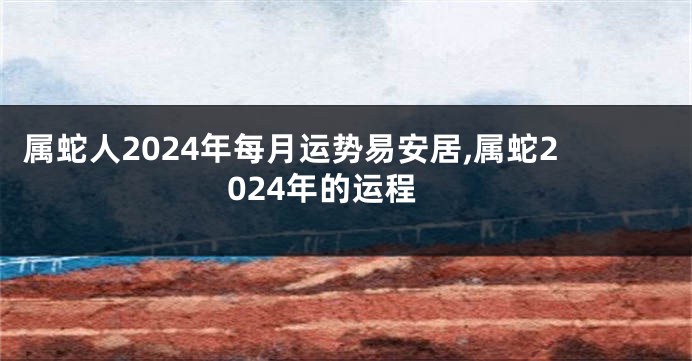 属蛇人2024年每月运势易安居,属蛇2024年的运程