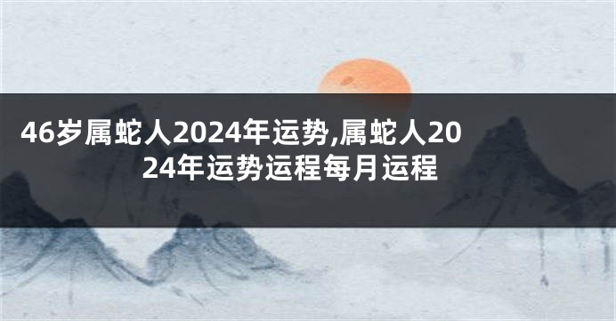 46岁属蛇人2024年运势,属蛇人2024年运势运程每月运程