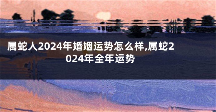 属蛇人2024年婚姻运势怎么样,属蛇2024年全年运势