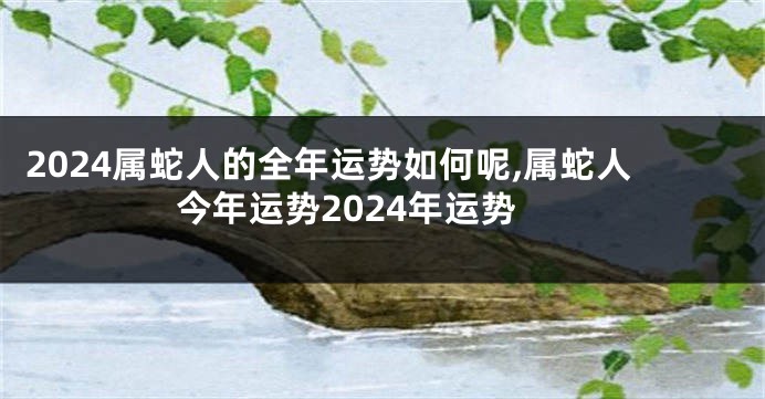 2024属蛇人的全年运势如何呢,属蛇人今年运势2024年运势