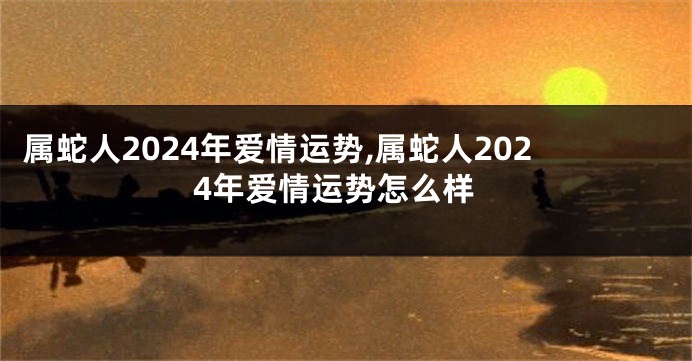 属蛇人2024年爱情运势,属蛇人2024年爱情运势怎么样