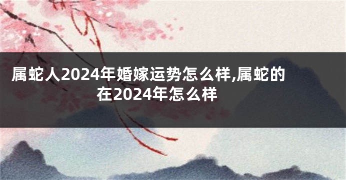 属蛇人2024年婚嫁运势怎么样,属蛇的在2024年怎么样