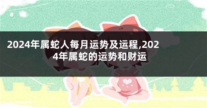 2024年属蛇人每月运势及运程,2024年属蛇的运势和财运