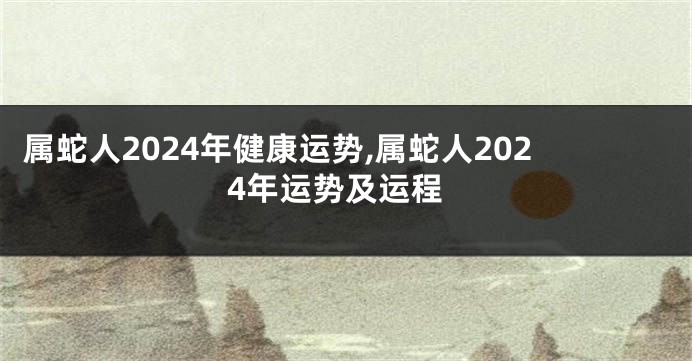 属蛇人2024年健康运势,属蛇人2024年运势及运程