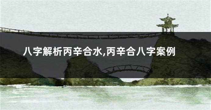 八字解析丙辛合水,丙辛合八字案例