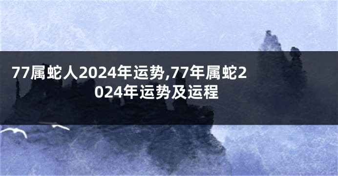 77属蛇人2024年运势,77年属蛇2024年运势及运程