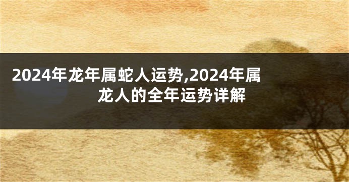 2024年龙年属蛇人运势,2024年属龙人的全年运势详解