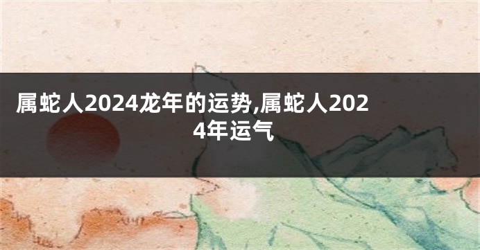 属蛇人2024龙年的运势,属蛇人2024年运气