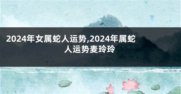 2024年女属蛇人运势,2024年属蛇人运势麦玲玲