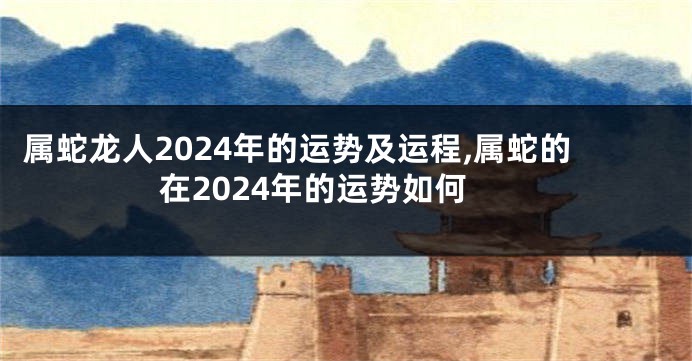 属蛇龙人2024年的运势及运程,属蛇的在2024年的运势如何