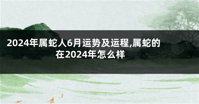 2024年属蛇人6月运势及运程,属蛇的在2024年怎么样