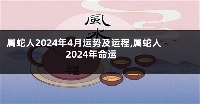 属蛇人2024年4月运势及运程,属蛇人2024年命运