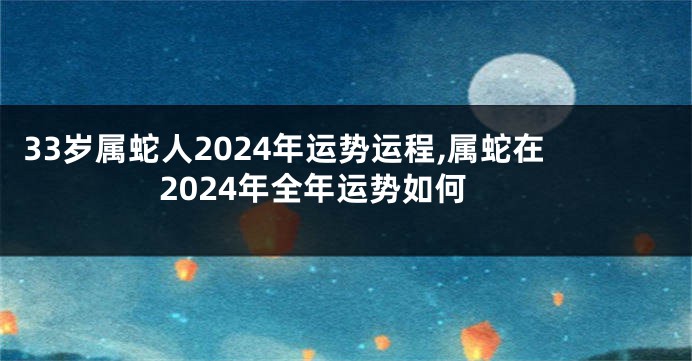 33岁属蛇人2024年运势运程,属蛇在2024年全年运势如何