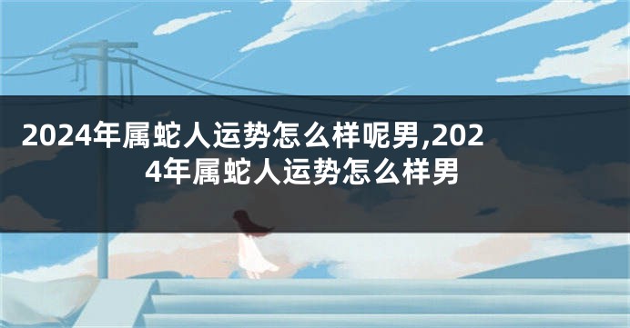 2024年属蛇人运势怎么样呢男,2024年属蛇人运势怎么样男