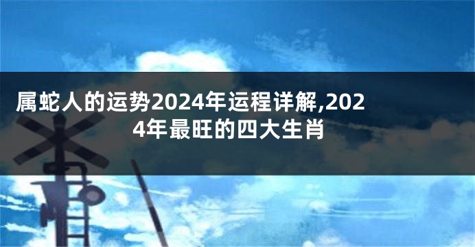 属蛇人的运势2024年运程详解,2024年最旺的四大生肖