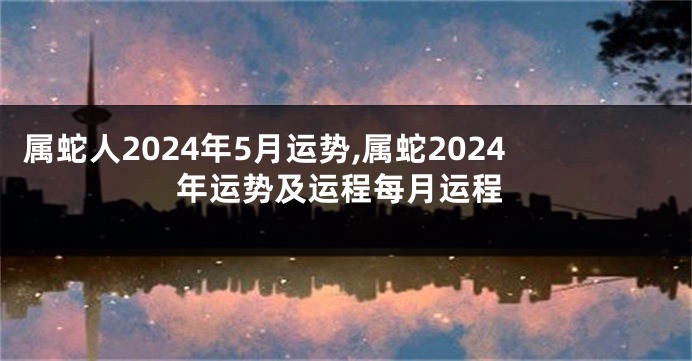 属蛇人2024年5月运势,属蛇2024年运势及运程每月运程