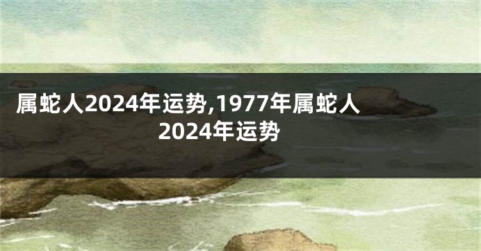 属蛇人2024年运势,1977年属蛇人2024年运势