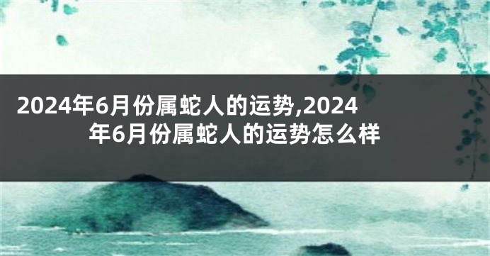 2024年6月份属蛇人的运势,2024年6月份属蛇人的运势怎么样