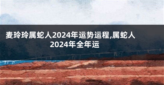 麦玲玲属蛇人2024年运势运程,属蛇人2024年全年运