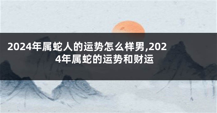 2024年属蛇人的运势怎么样男,2024年属蛇的运势和财运