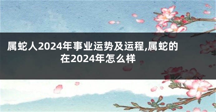 属蛇人2024年事业运势及运程,属蛇的在2024年怎么样