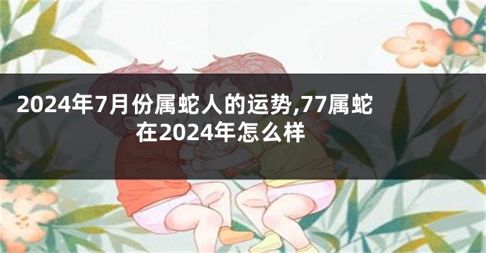 2024年7月份属蛇人的运势,77属蛇在2024年怎么样