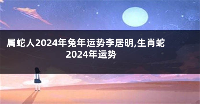 属蛇人2024年兔年运势李居明,生肖蛇2024年运势