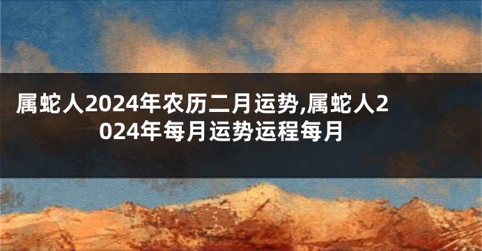 属蛇人2024年农历二月运势,属蛇人2024年每月运势运程每月