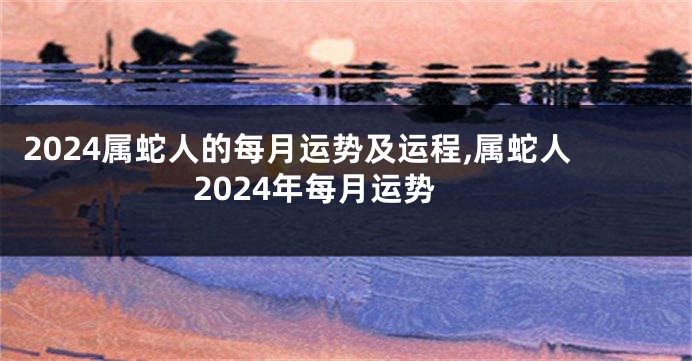 2024属蛇人的每月运势及运程,属蛇人2024年每月运势