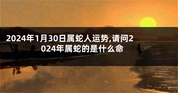 2024年1月30日属蛇人运势,请问2024年属蛇的是什么命