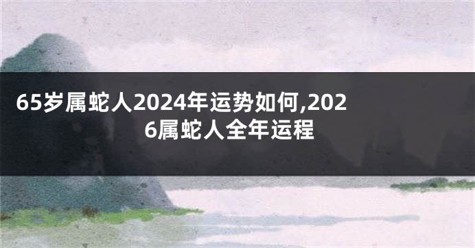 65岁属蛇人2024年运势如何,2026属蛇人全年运程