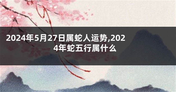 2024年5月27日属蛇人运势,2024年蛇五行属什么