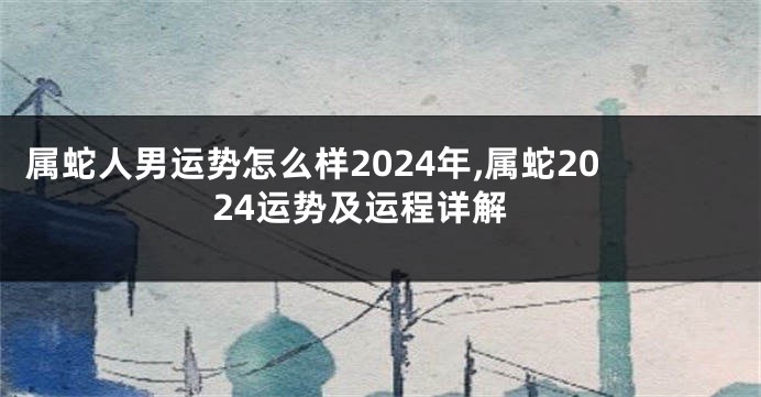 属蛇人男运势怎么样2024年,属蛇2024运势及运程详解