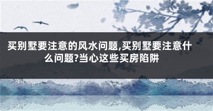 买别墅要注意的风水问题,买别墅要注意什么问题?当心这些买房陷阱