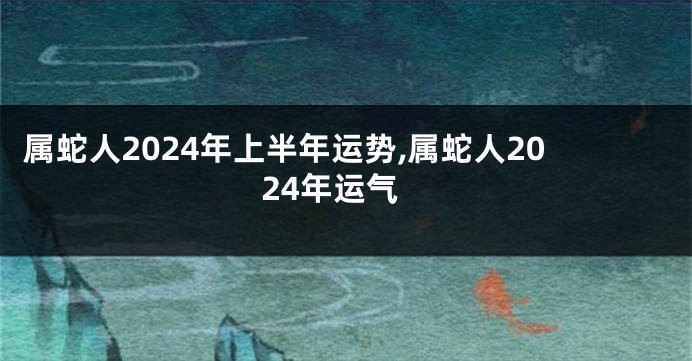 属蛇人2024年上半年运势,属蛇人2024年运气