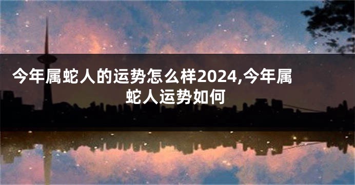 今年属蛇人的运势怎么样2024,今年属蛇人运势如何