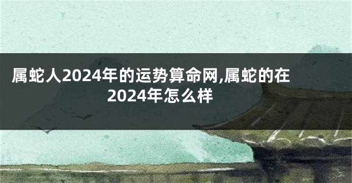 属蛇人2024年的运势算命网,属蛇的在2024年怎么样