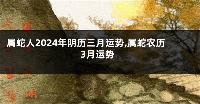 属蛇人2024年阴历三月运势,属蛇农历3月运势