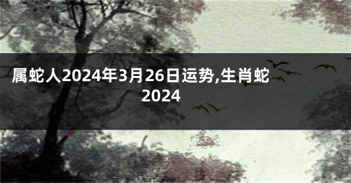 属蛇人2024年3月26日运势,生肖蛇2024