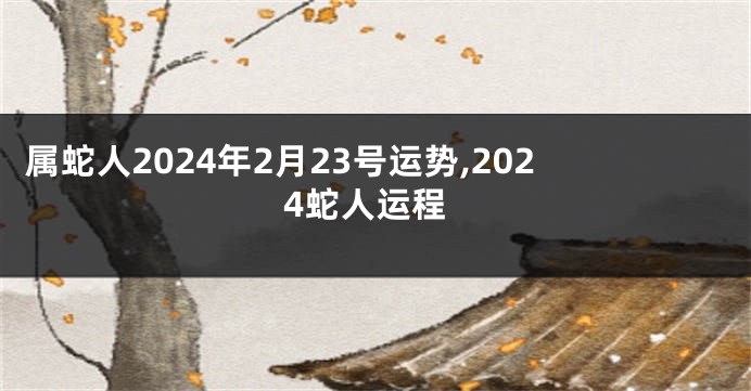 属蛇人2024年2月23号运势,2024蛇人运程