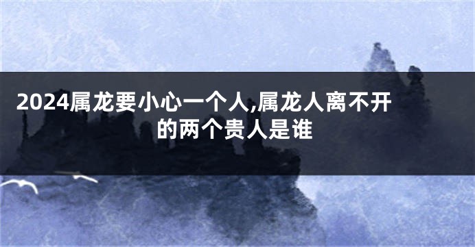 2024属龙要小心一个人,属龙人离不开的两个贵人是谁